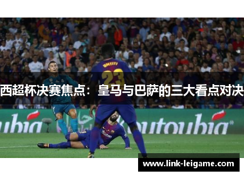 西超杯决赛焦点：皇马与巴萨的三大看点对决