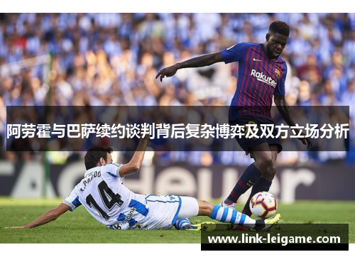 阿劳霍与巴萨续约谈判背后复杂博弈及双方立场分析 阿劳霍与巴萨续约谈判背后复杂博弈及双方立场分析