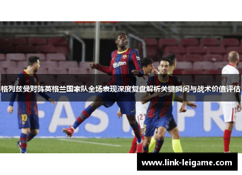 格列兹曼对阵英格兰国家队全场表现深度复盘解析关键瞬间与战术价值评估 格列兹曼对阵英格兰国家队全场表现深度复盘解析关键瞬间与战术价值评估