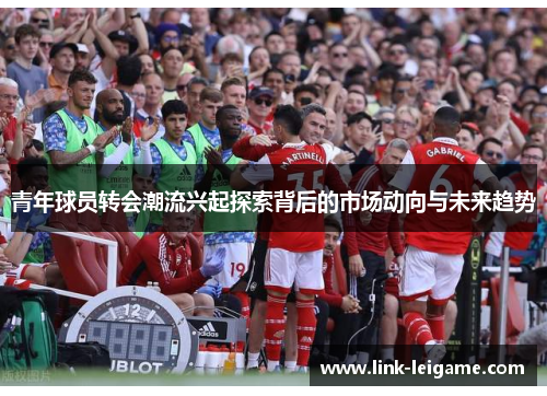 青年球员转会潮流兴起探索背后的市场动向与未来趋势