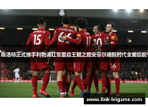 斯洛特正式接手利物浦红军重启王朝之路安菲尔德新时代全面启航 斯洛特正式接手利物浦红军重启王朝之路安菲尔德新时代全面启航