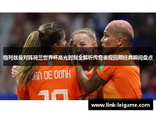 格列兹曼对阵荷兰世界杯高光时刻全解析传奇表现回顾经典瞬间盘点