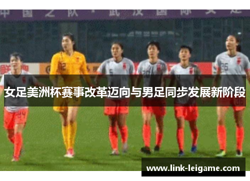 女足美洲杯赛事改革迈向与男足同步发展新阶段