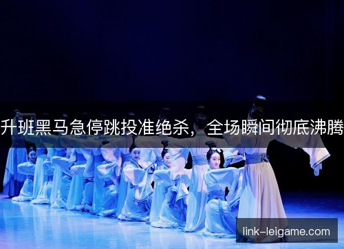 升班黑马急停跳投准绝杀，全场瞬间彻底沸腾